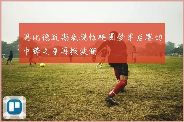 恩比德近期表现惊艳圆梦季后赛的中锋之争再掀波澜