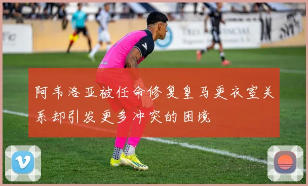 阿韦洛亚被任命修复皇马更衣室关系却引发更多冲突的困境