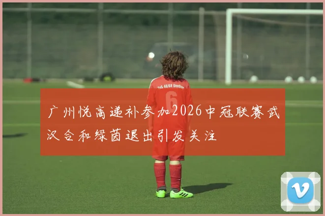 广州悦高递补参加2026中冠联赛武汉合和绿茵退出引发关注