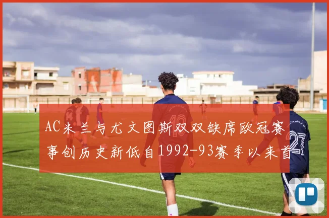 AC米兰与尤文图斯双双缺席欧冠赛事创历史新低自1992-93赛季以来首次