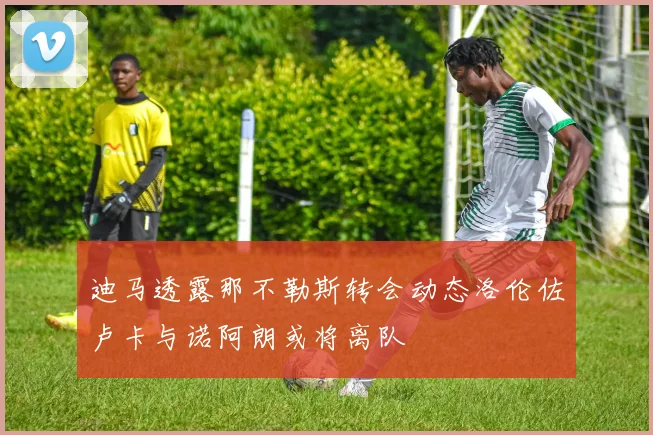 迪马透露那不勒斯转会动态洛伦佐卢卡与诺阿朗或将离队