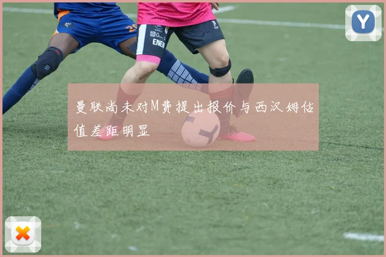 曼联尚未对M费提出报价与西汉姆估值差距明显