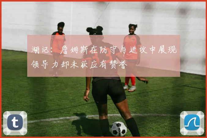 湖记：詹姆斯在防守与进攻中展现领导力却未获应有赞誉