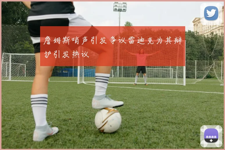 詹姆斯哨声引发争议雷迪克为其辩护引发热议