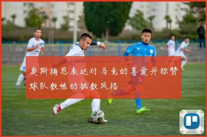 奥斯梅恩表达对马竞的喜爱并称赞球队教练的执教风格