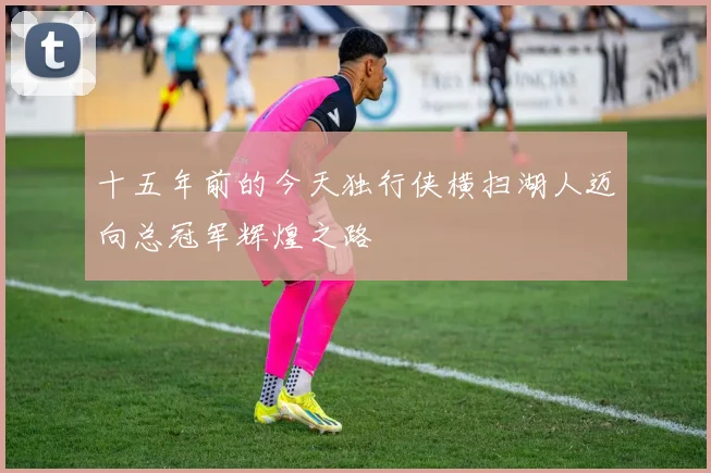 十五年前的今天独行侠横扫湖人迈向总冠军辉煌之路