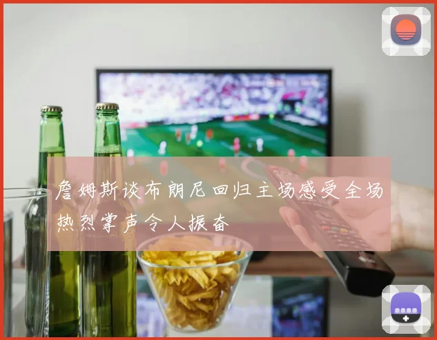 詹姆斯谈布朗尼回归主场感受全场热烈掌声令人振奋