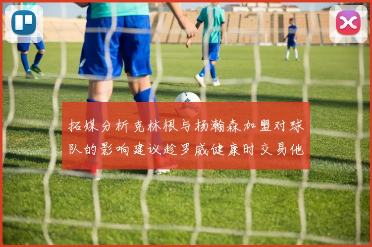 拓媒分析克林根与杨瀚森加盟对球队的影响建议趁罗威健康时交易他