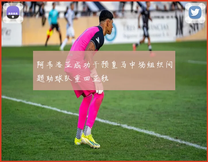 阿韦洛亚成功干预皇马中场组织问题助球队重回正轨
