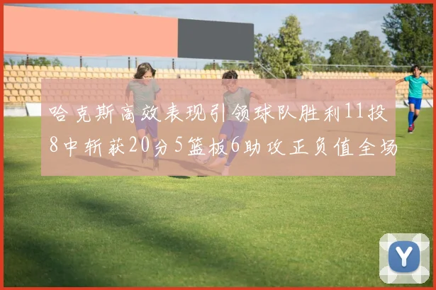 哈克斯高效表现引领球队胜利11投8中斩获20分5篮板6助攻正负值全场最佳