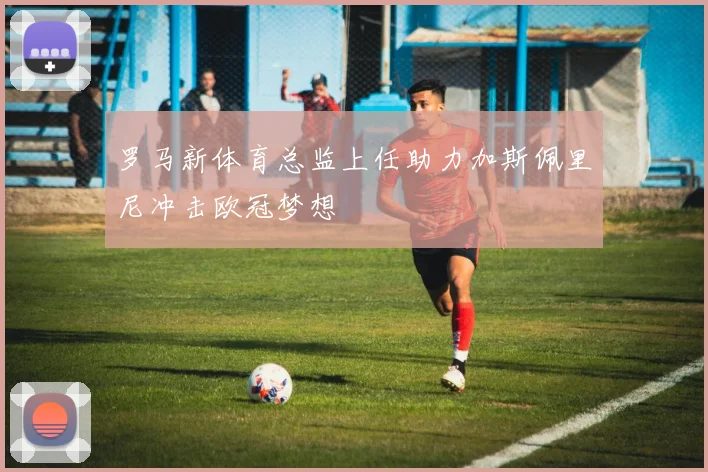 罗马新体育总监上任助力加斯佩里尼冲击欧冠梦想