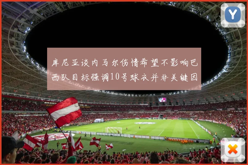 库尼亚谈内马尔伤情希望不影响巴西队目标强调10号球衣并非关键因素
