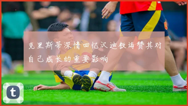 克里斯蒂深情回忆汉迪教诲赞其对自己成长的重要影响