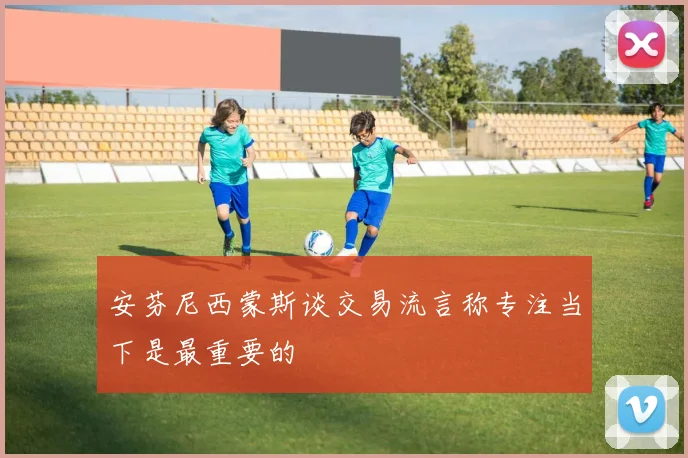 安芬尼西蒙斯谈交易流言称专注当下是最重要的