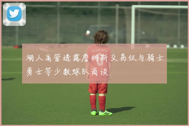 湖人高管透露詹姆斯交易仅与骑士勇士等少数球队商谈