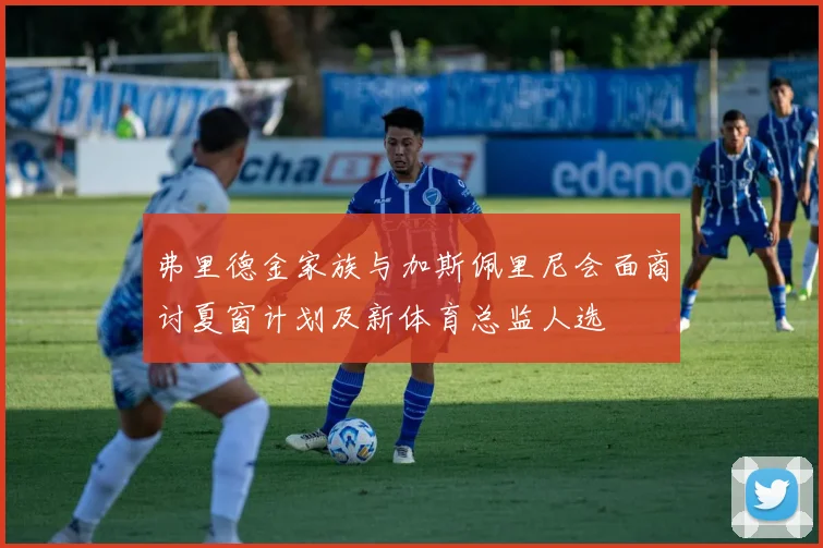 弗里德金家族与加斯佩里尼会面商讨夏窗计划及新体育总监人选