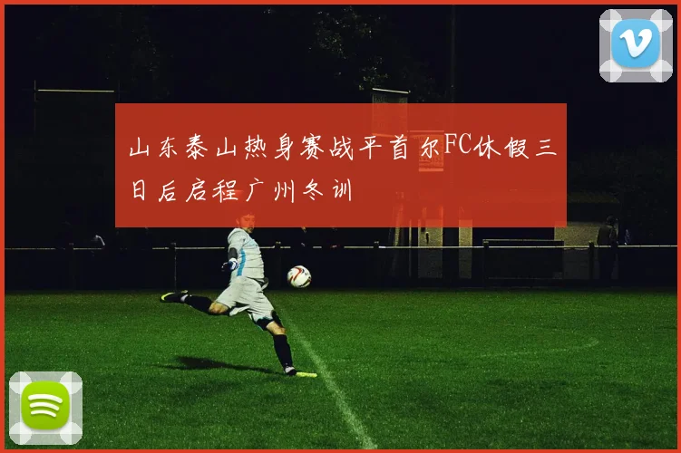 山东泰山热身赛战平首尔FC休假三日后启程广州冬训