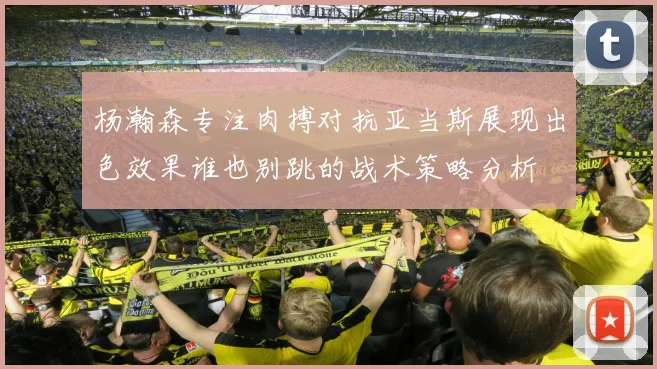 杨瀚森专注肉搏对抗亚当斯展现出色效果谁也别跳的战术策略分析