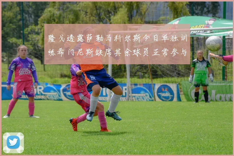 隆戈透露萨勒马科尔斯今日单独训练希门尼斯缺席其余球员正常参与训练