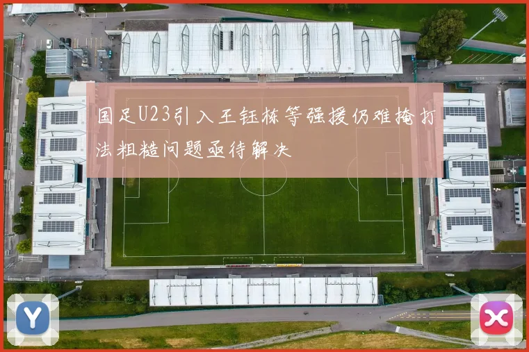 国足U23引入王钰栋等强援仍难掩打法粗糙问题亟待解决