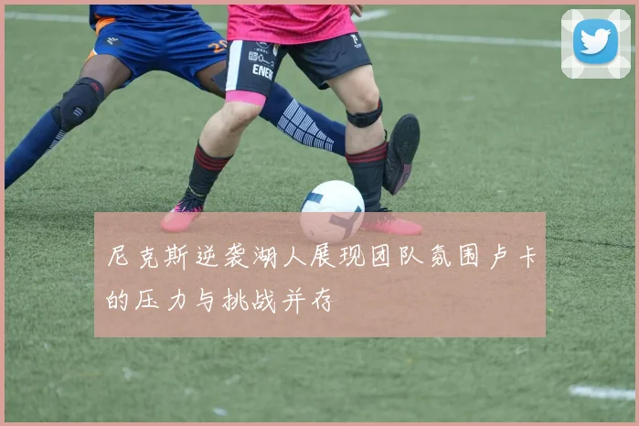 尼克斯逆袭湖人展现团队氛围卢卡的压力与挑战并存