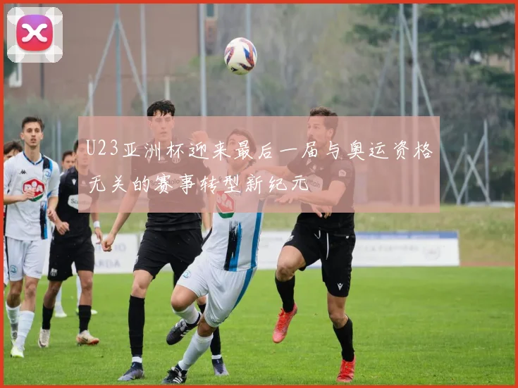 U23亚洲杯迎来最后一届与奥运资格无关的赛事转型新纪元