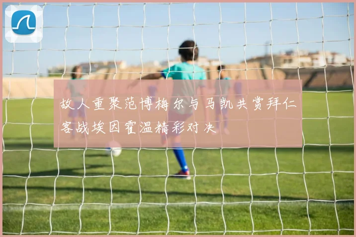 故人重聚范博梅尔与马凯共赏拜仁客战埃因霍温精彩对决