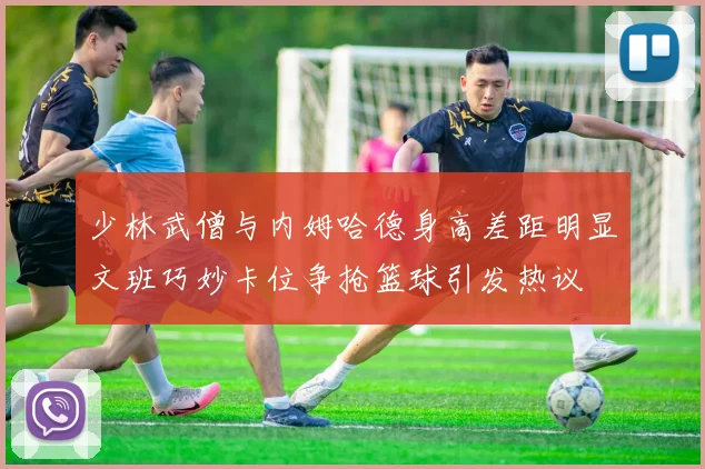 少林武僧与内姆哈德身高差距明显文班巧妙卡位争抢篮球引发热议