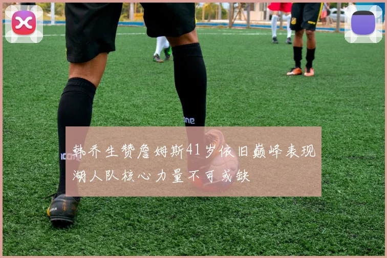 韩乔生赞詹姆斯41岁依旧巅峰表现湖人队核心力量不可或缺