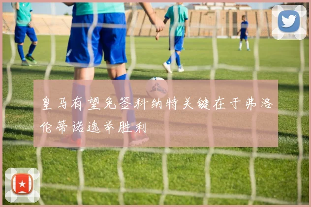 皇马有望免签科纳特关键在于弗洛伦蒂诺选举胜利