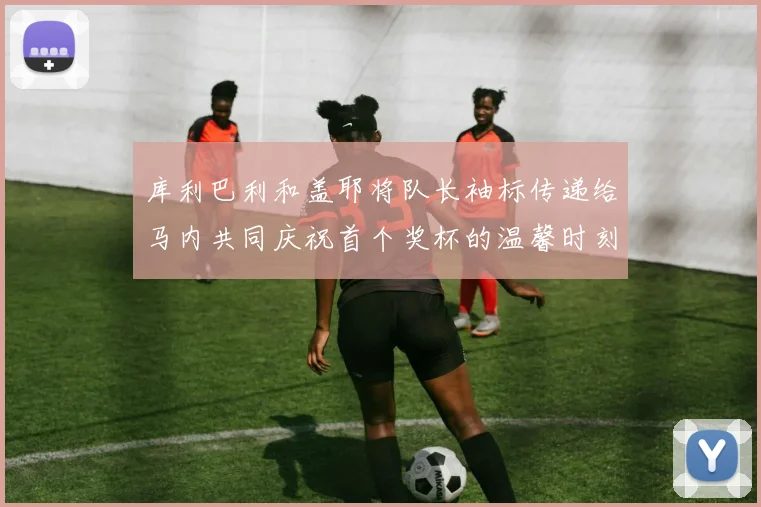 库利巴利和盖耶将队长袖标传递给马内共同庆祝首个奖杯的温馨时刻