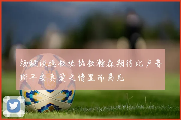 杨毅谈选教练执教瀚森期待比卢普斯平安真爱之情显而易见