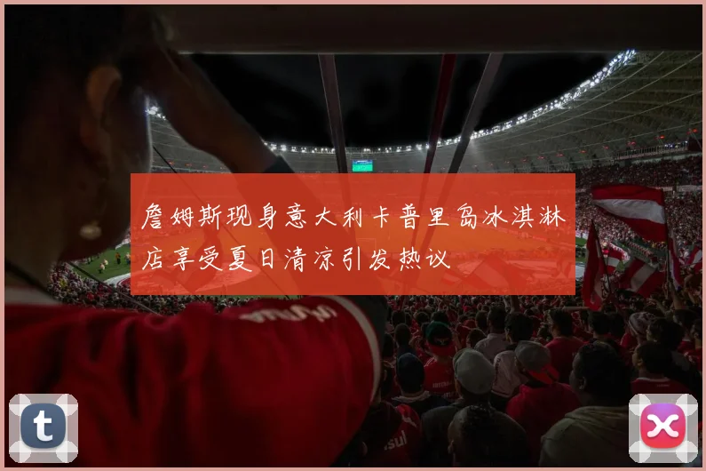 詹姆斯现身意大利卡普里岛冰淇淋店享受夏日清凉引发热议