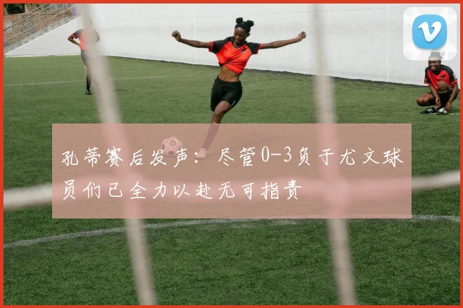 孔蒂赛后发声：尽管0-3负于尤文球员们已全力以赴无可指责
